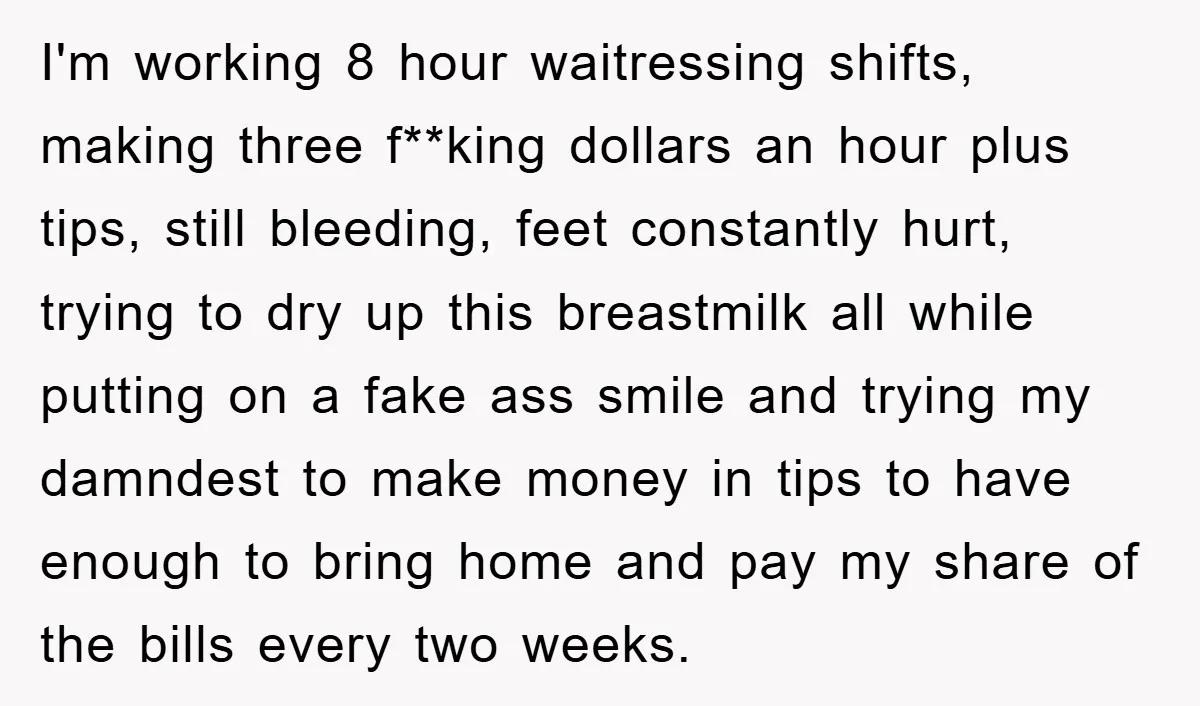 I'm working 8 hour waitressing shifts, making three f**king dollars an hour plus tips, still bleeding, feet constantly hurt, trying to dry up this breastmilk all while putting on a...