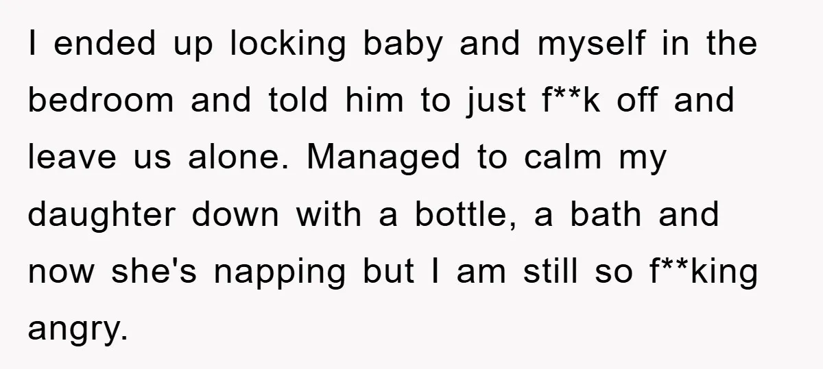 I ended up locking baby and myself in the bedroom and told him to just f**k off and leave us alone. Managed to calm my daughter down with a bottle,...