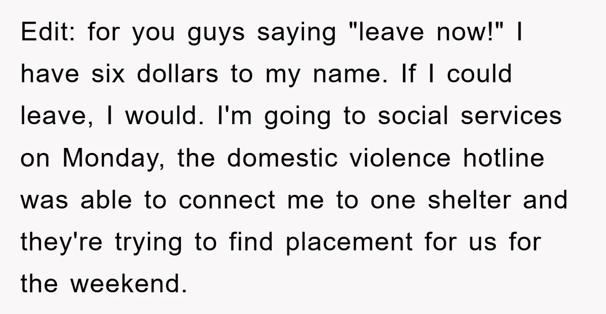 Edit: for you guys saying "leave now!" I have six dollars to my name. If I could leave, I would. I'm going to social services on Monday, the domestic violence...