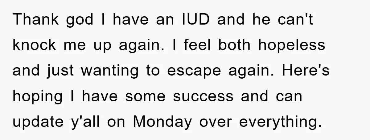 Thank god I have an IUD and he can't knock me up again. I feel both hopeless and just wanting to escape again. Here's hoping I have some success and...