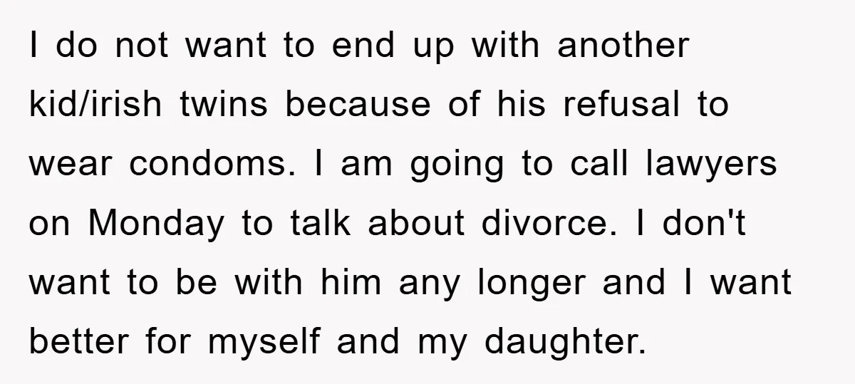I do not want to end up with another kid/irish twins because of his refusal to wear condoms. I am going to call lawyers on Monday to talk about divorce....