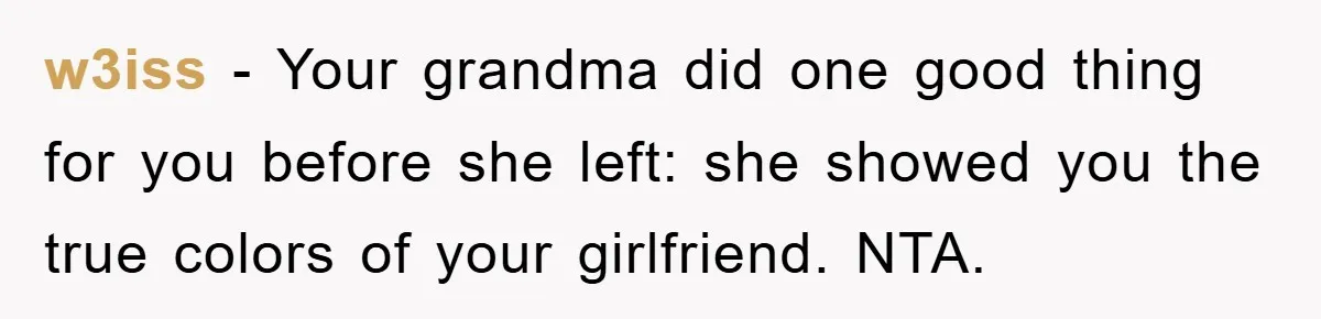 w3iss − Your grandma did one good thing for you before she left: she showed you the true colors of your girlfriend. NTA.