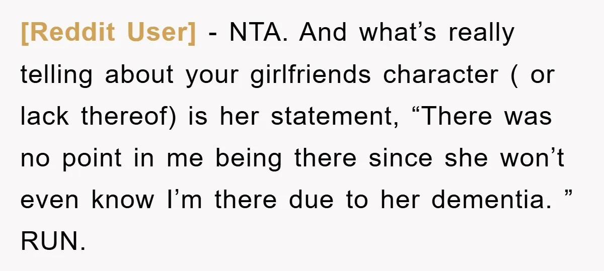 [Reddit User] − NTA. And what’s really telling about your girlfriends character ( or lack thereof) is her statement, “There was no point in me being there since she won’t...