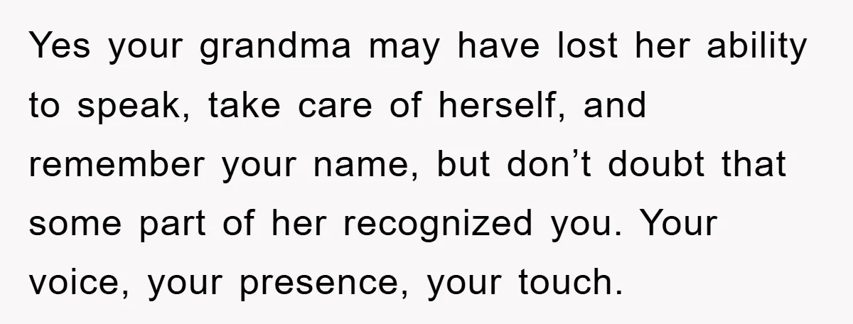 Yes your grandma may have lost her ability to speak, take care of herself, and remember your name, but don’t doubt that some part of her recognized you. Your voice,...