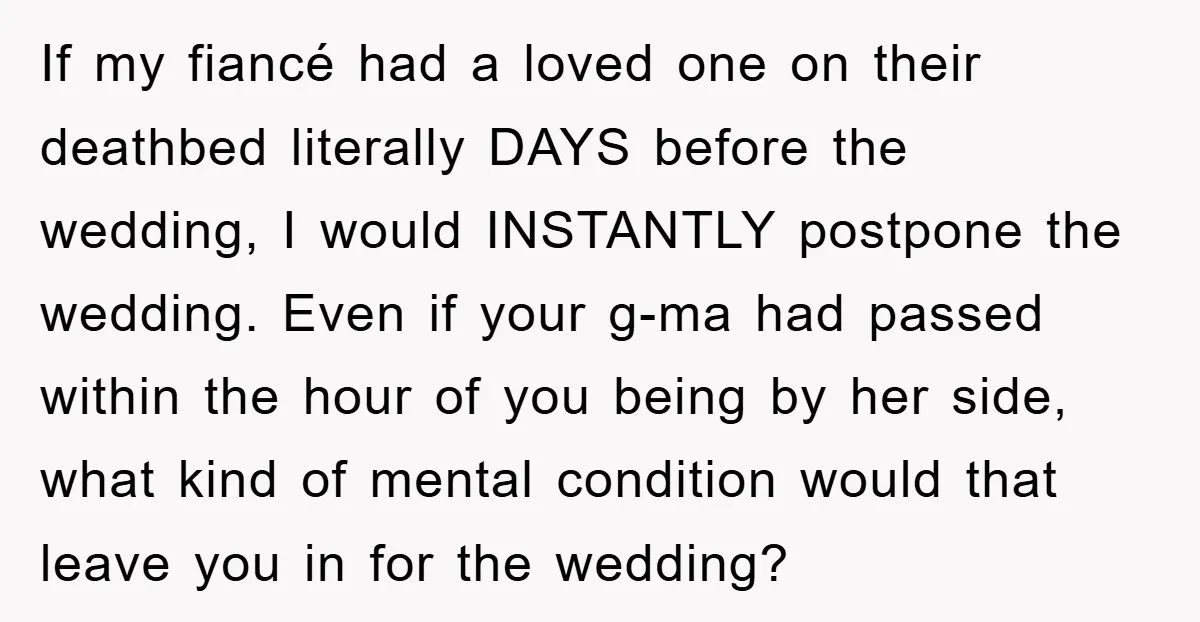 If my fiancé had a loved one on their deathbed literally DAYS before the wedding, I would INSTANTLY postpone the wedding. Even if your g-ma had passed within the hour...