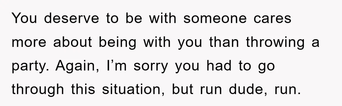 You deserve to be with someone cares more about being with you than throwing a party. Again, I’m sorry you had to go through this situation, but run dude, run.