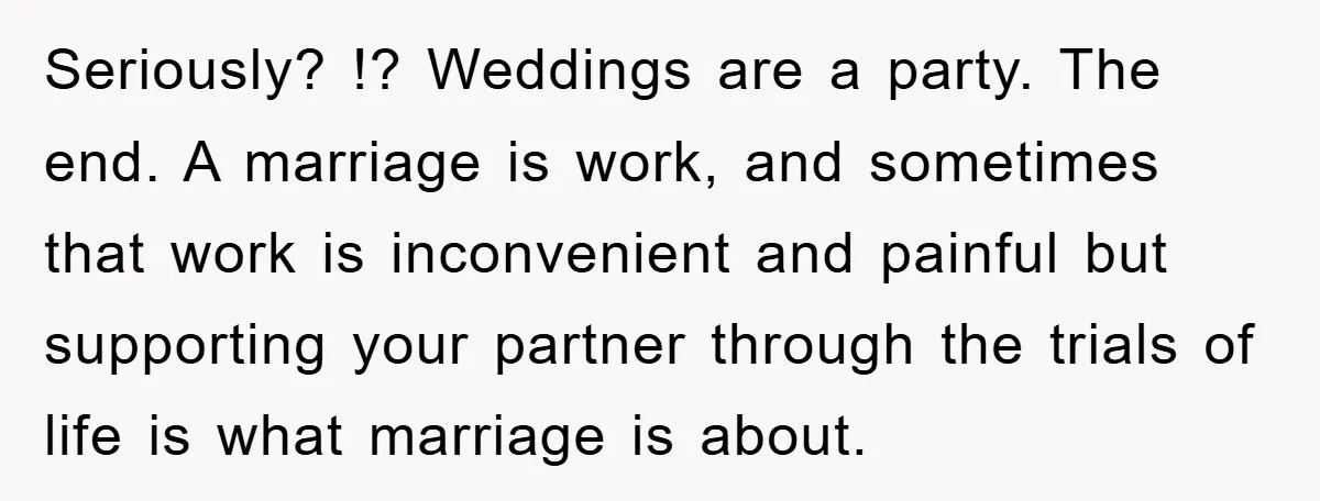 Seriously? !? Weddings are a party. The end. A marriage is work, and sometimes that work is inconvenient and painful but supporting your partner through the trials of life is...