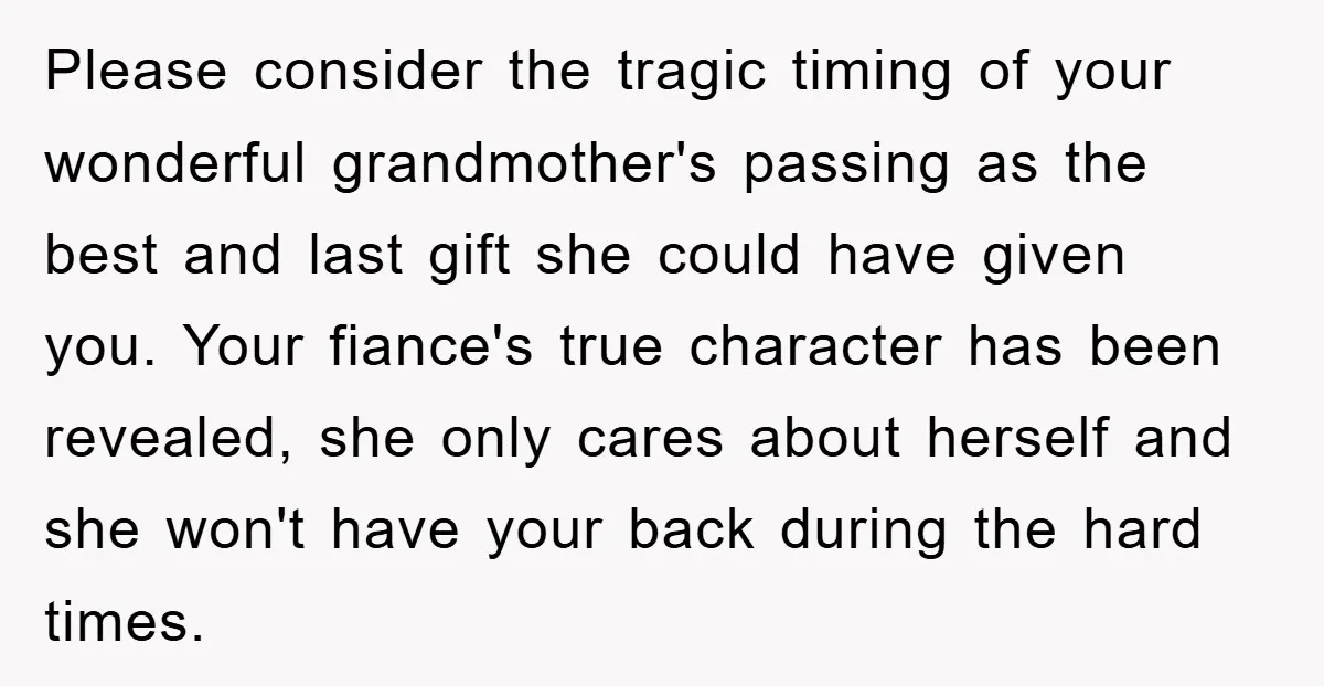 Please consider the tragic timing of your wonderful grandmother's passing as the best and last gift she could have given you. Your fiance's true character has been revealed, she only...