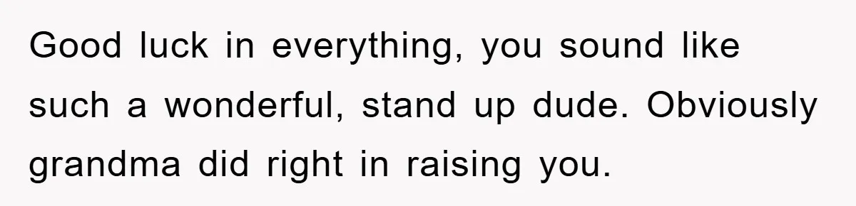 Good luck in everything, you sound like such a wonderful, stand up dude. Obviously grandma did right in raising you.