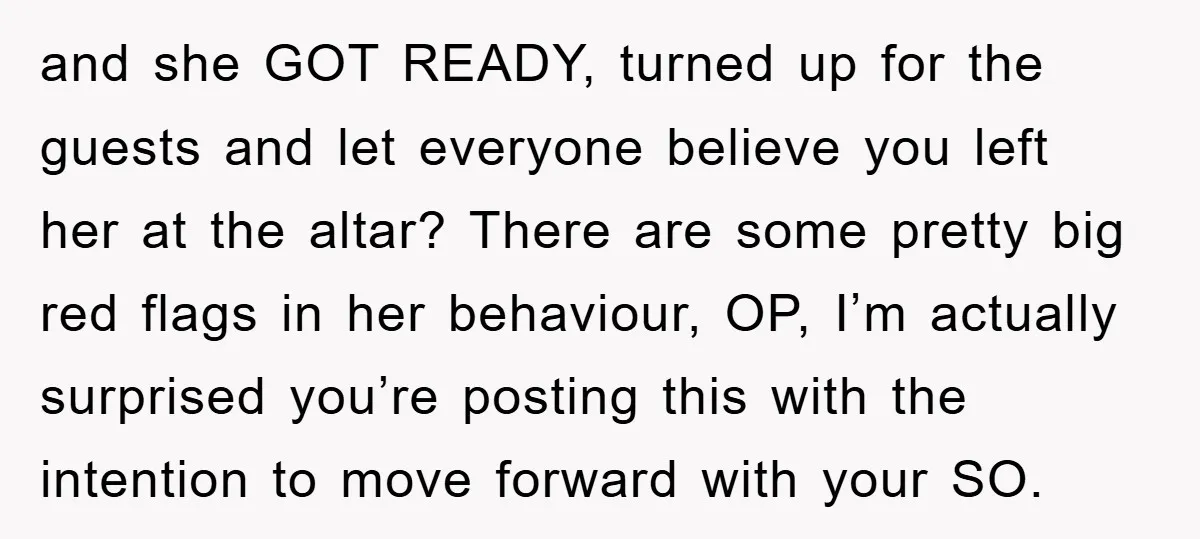 and she GOT READY, turned up for the guests and let everyone believe you left her at the altar? There are some pretty big red flags in her behaviour, OP,...