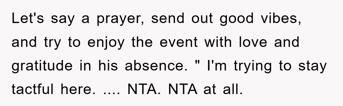 Let's say a prayer, send out good vibes, and try to enjoy the event with love and gratitude in his absence. " I'm trying to stay tactful here. .... NTA....