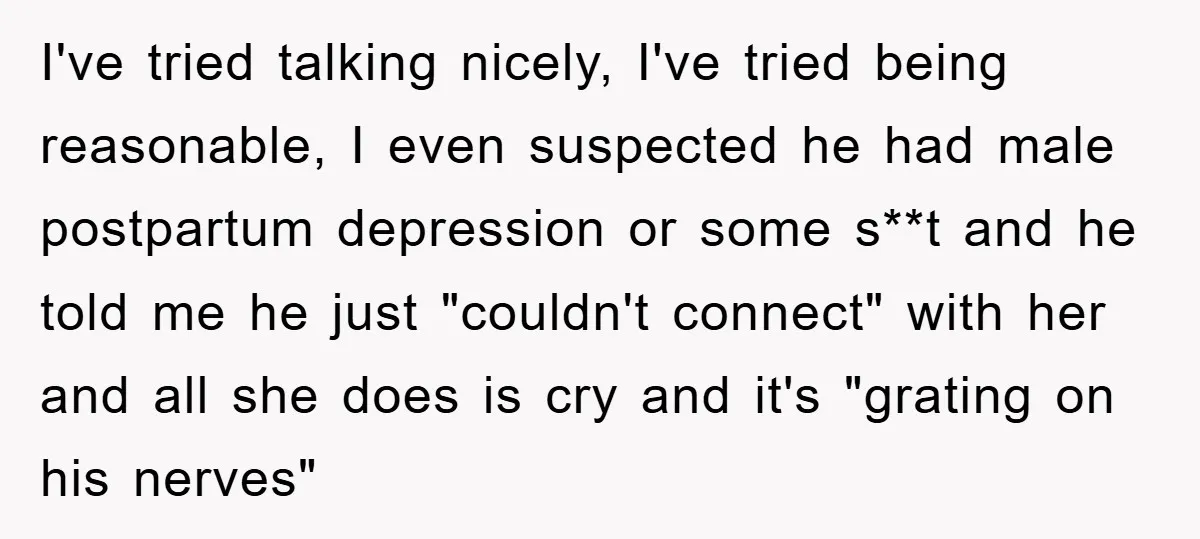 I've tried talking nicely, I've tried being reasonable, I even suspected he had male postpartum depression or some s**t and he told me he just "couldn't connect" with her and...