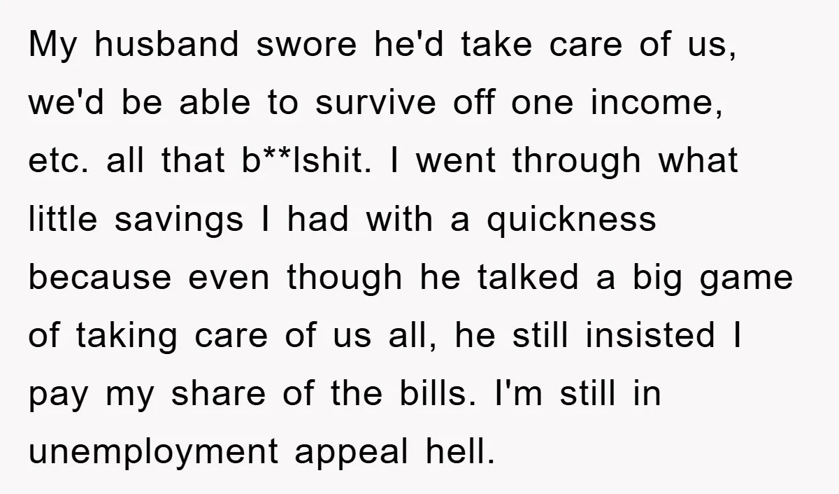 My husband swore he'd take care of us, we'd be able to survive off one income, etc. all that b**lshit. I went through what little savings I had with a...