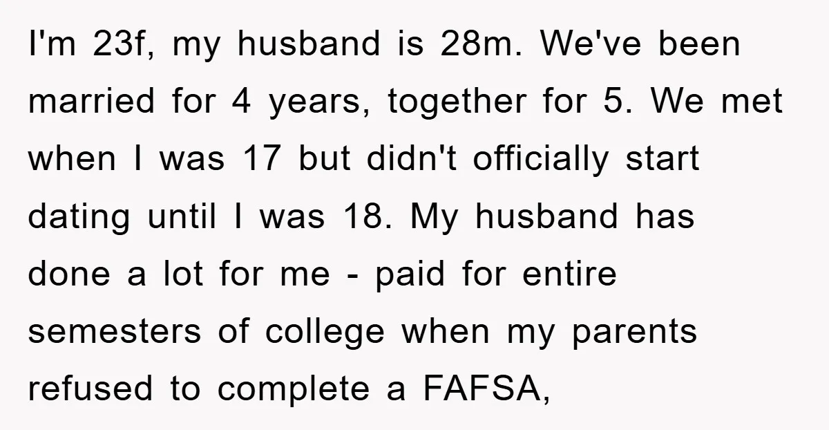 I'm 23f, my husband is 28m. We've been married for 4 years, together for 5. We met when I was 17 but didn't officially start dating until I was 18....