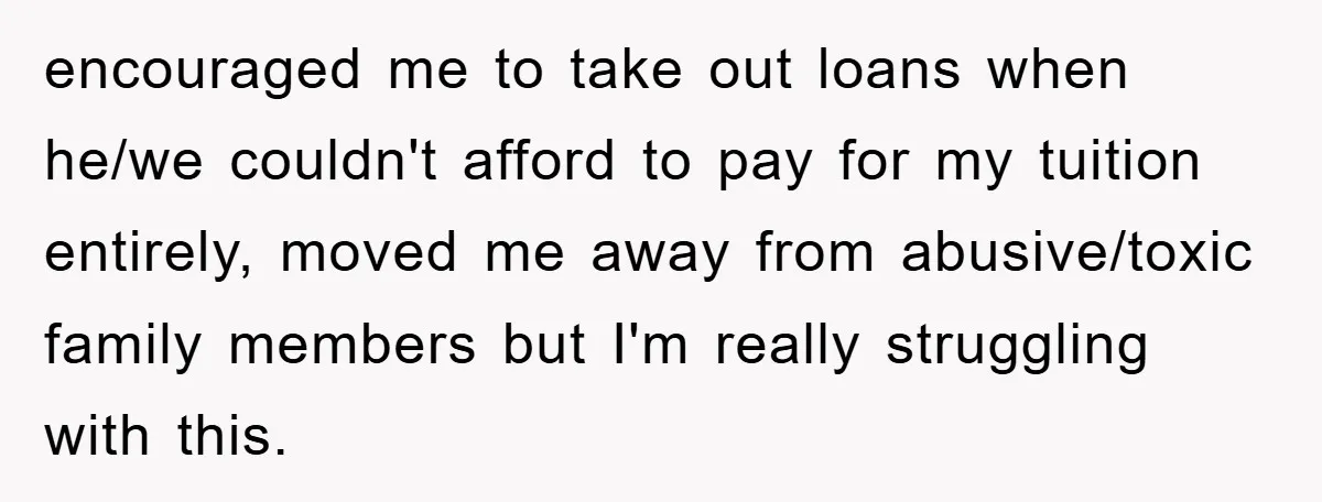 encouraged me to take out loans when he/we couldn't afford to pay for my tuition entirely, moved me away from abusive/toxic family members but I'm really struggling with this.