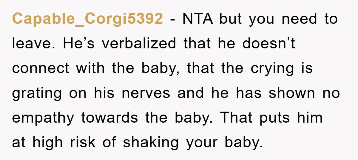 Capable_Corgi5392 − NTA but you need to leave. He’s verbalized that he doesn’t connect with the baby, that the crying is grating on his nerves and he has shown no...