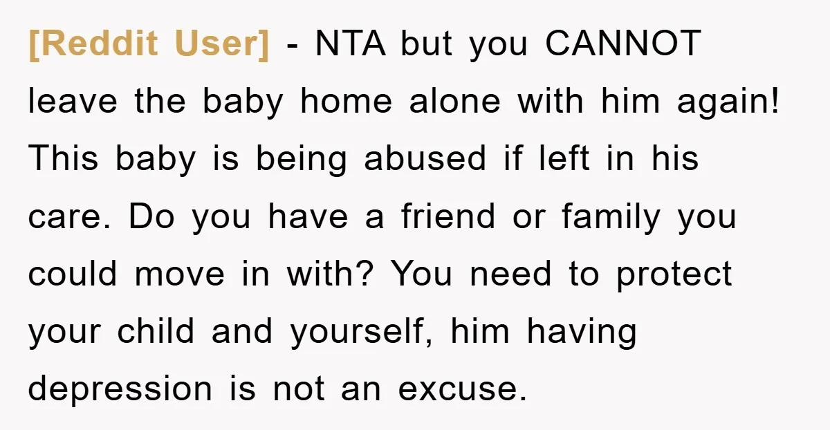 [Reddit User] − NTA but you CANNOT leave the baby home alone with him again! This baby is being abused if left in his care. Do you have a friend...