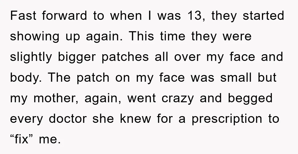 Fast forward to when I was 13, they started showing up again. This time they were slightly bigger patches all over my face and body. The patch on my face...