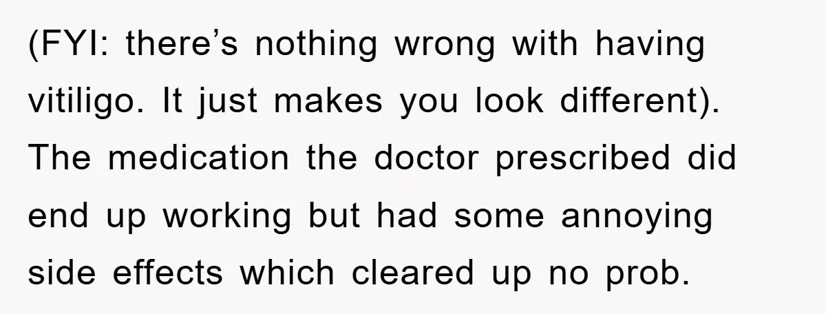 (FYI: there’s nothing wrong with having vitiligo. It just makes you look different). The medication the doctor prescribed did end up working but had some annoying side effects which cleared...
