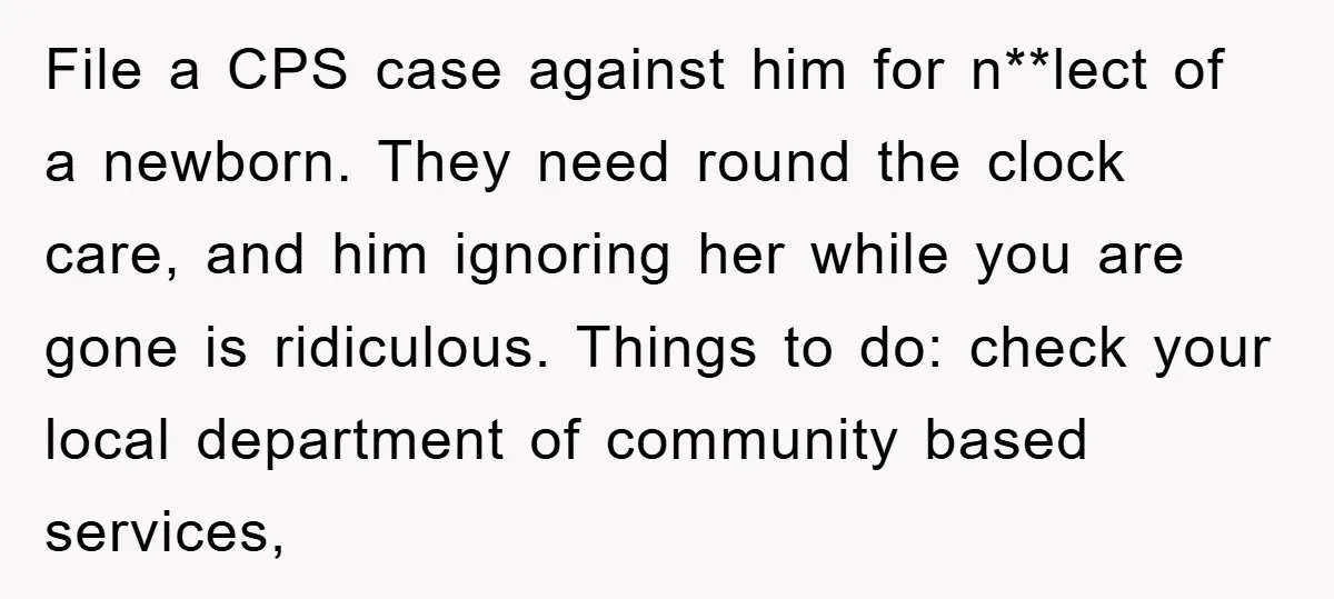 File a CPS case against him for n**lect of a newborn. They need round the clock care, and him ignoring her while you are gone is ridiculous. Things to do:...