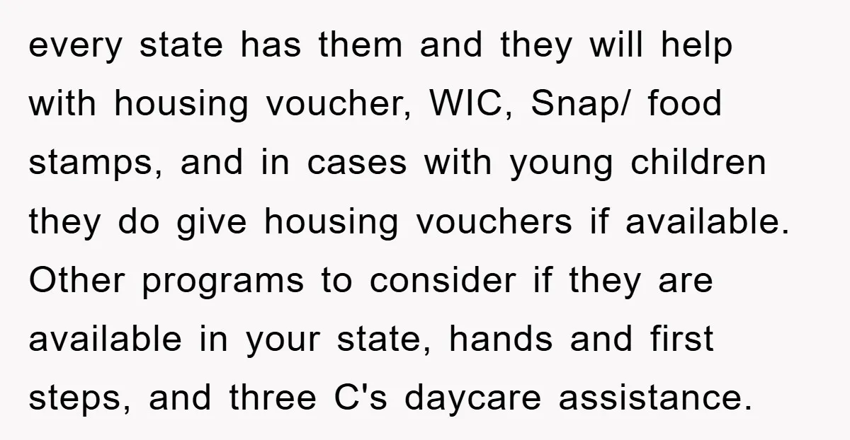 every state has them and they will help with housing voucher, WIC, Snap/ food stamps, and in cases with young children they do give housing vouchers if available. Other programs...