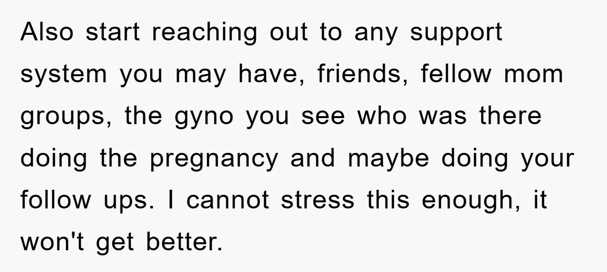 Also start reaching out to any support system you may have, friends, fellow mom groups, the gyno you see who was there doing the pregnancy and maybe doing your follow...