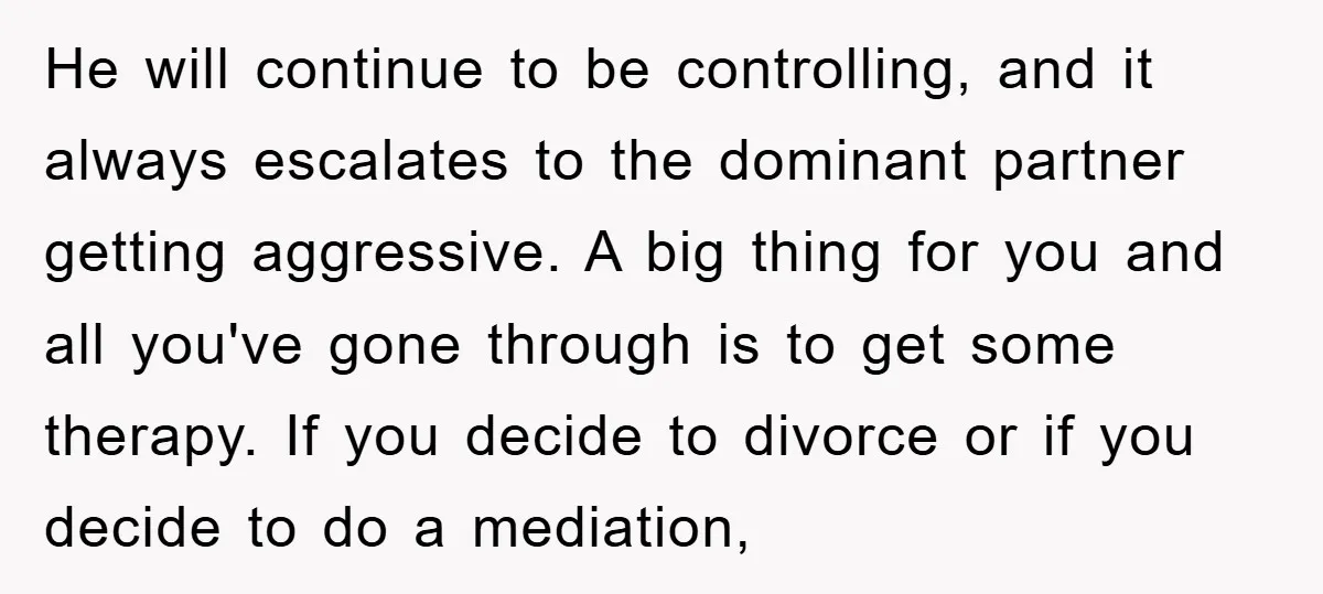 He will continue to be controlling, and it always escalates to the dominant partner getting aggressive. A big thing for you and all you've gone through is to get some...