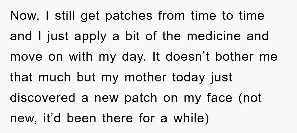 Now, I still get patches from time to time and I just apply a bit of the medicine and move on with my day. It doesn’t bother me that much...