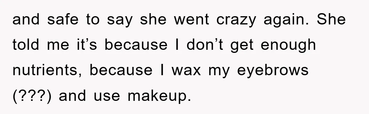 and safe to say she went crazy again. She told me it’s because I don’t get enough nutrients, because I wax my eyebrows (???) and use makeup.
