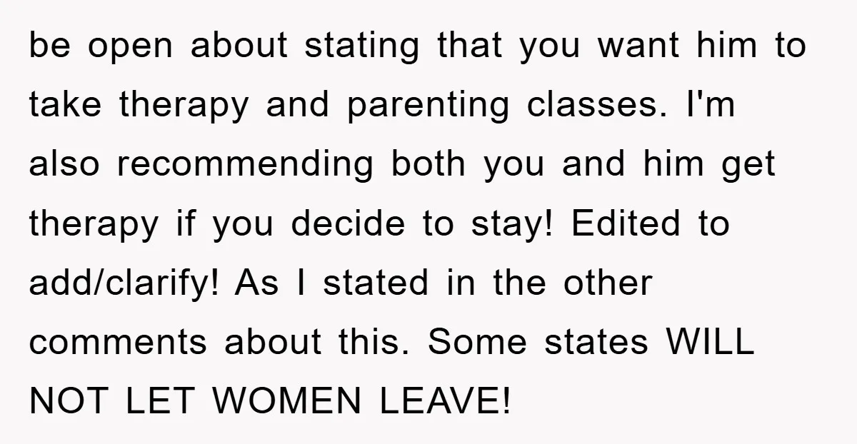 be open about stating that you want him to take therapy and parenting classes. I'm also recommending both you and him get therapy if you decide to stay! Edited to...