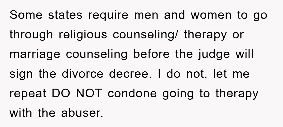 Some states require men and women to go through religious counseling/ therapy or marriage counseling before the judge will sign the divorce decree. I do not, let me repeat DO...