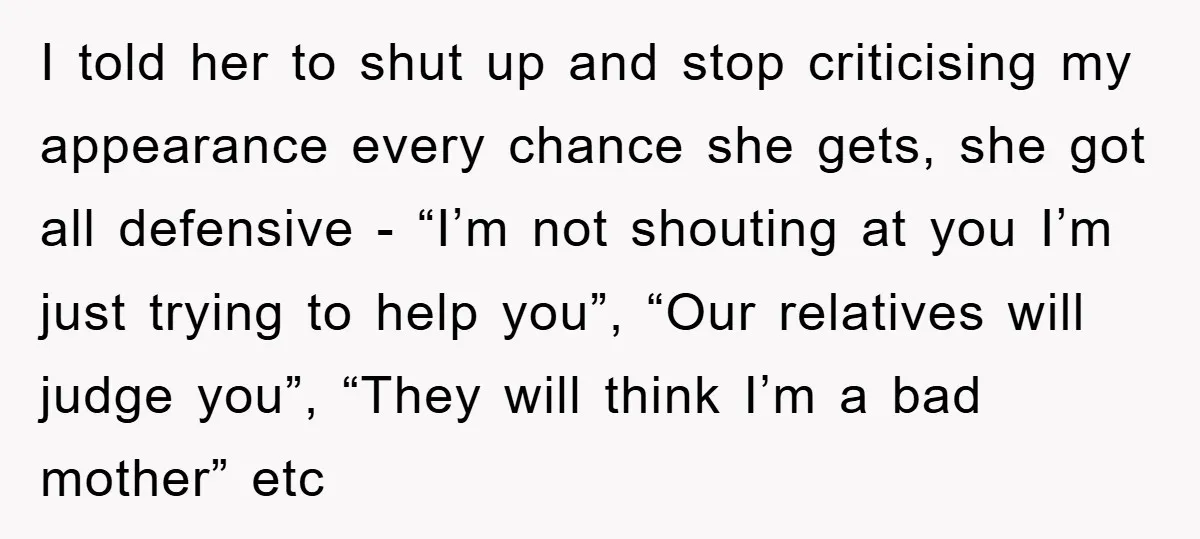 I told her to shut up and stop criticising my appearance every chance she gets, she got all defensive - “I’m not shouting at you I’m just trying to help...