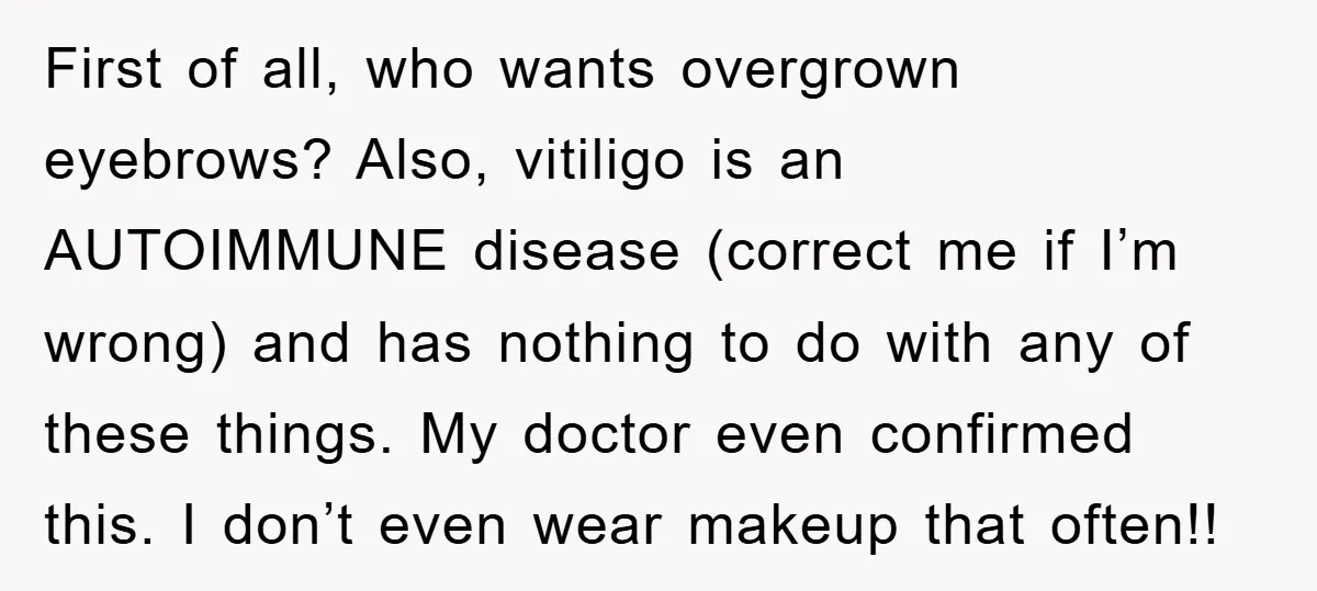 First of all, who wants overgrown eyebrows? Also, vitiligo is an AUTOIMMUNE disease (correct me if I’m wrong) and has nothing to do with any of these things. My doctor...