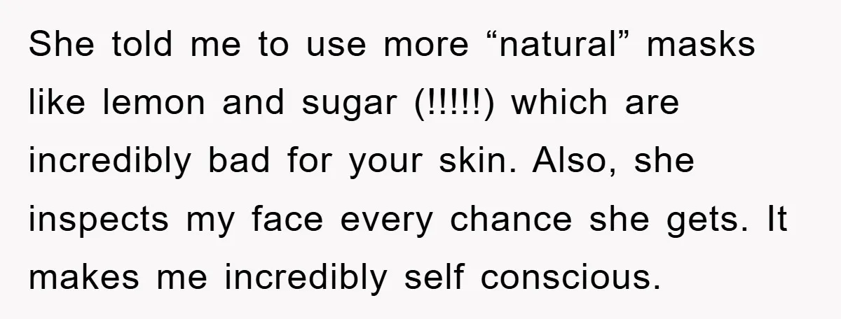 She told me to use more “natural” masks like lemon and sugar (!!!!!) which are incredibly bad for your skin. Also, she inspects my face every chance she gets. It...