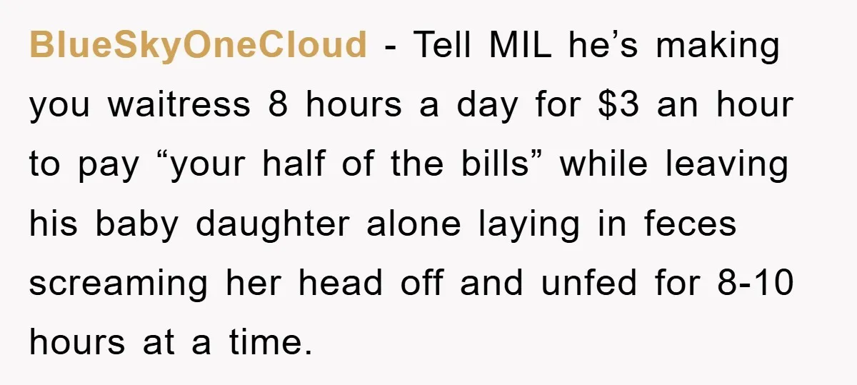 BlueSkyOneCloud − Tell MIL he’s making you waitress 8 hours a day for $3 an hour to pay “your half of the bills” while leaving his baby daughter alone laying...