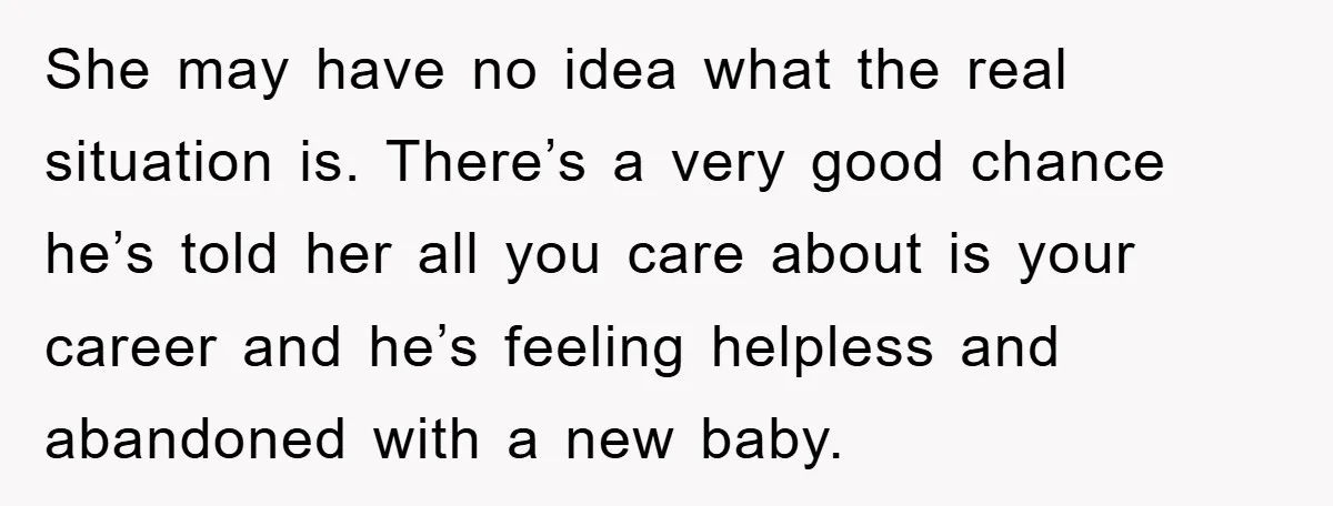 She may have no idea what the real situation is. There’s a very good chance he’s told her all you care about is your career and he’s feeling helpless and...