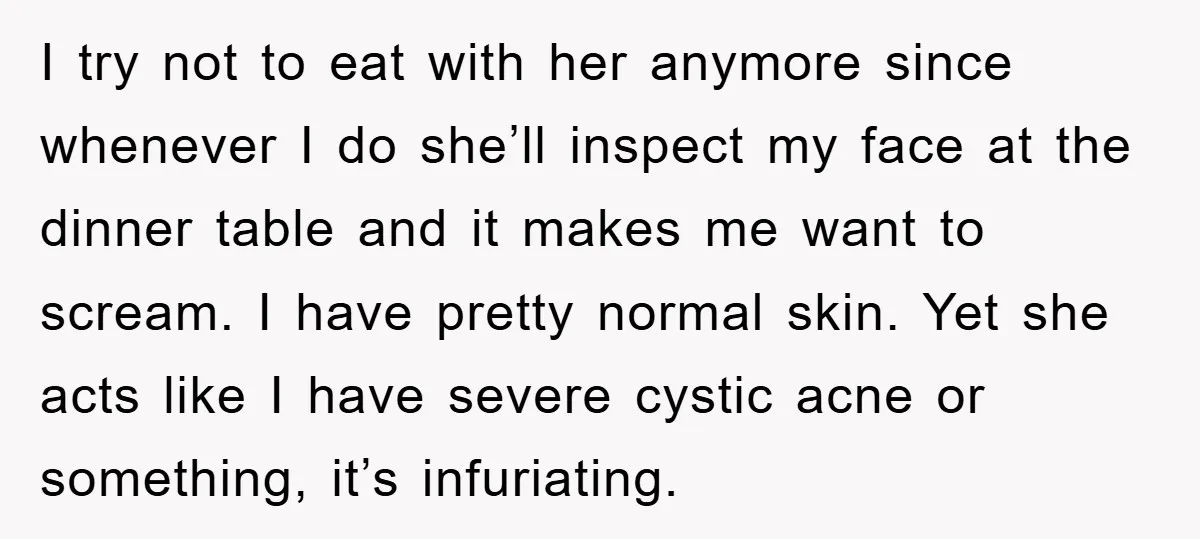 I try not to eat with her anymore since whenever I do she’ll inspect my face at the dinner table and it makes me want to scream. I have pretty...