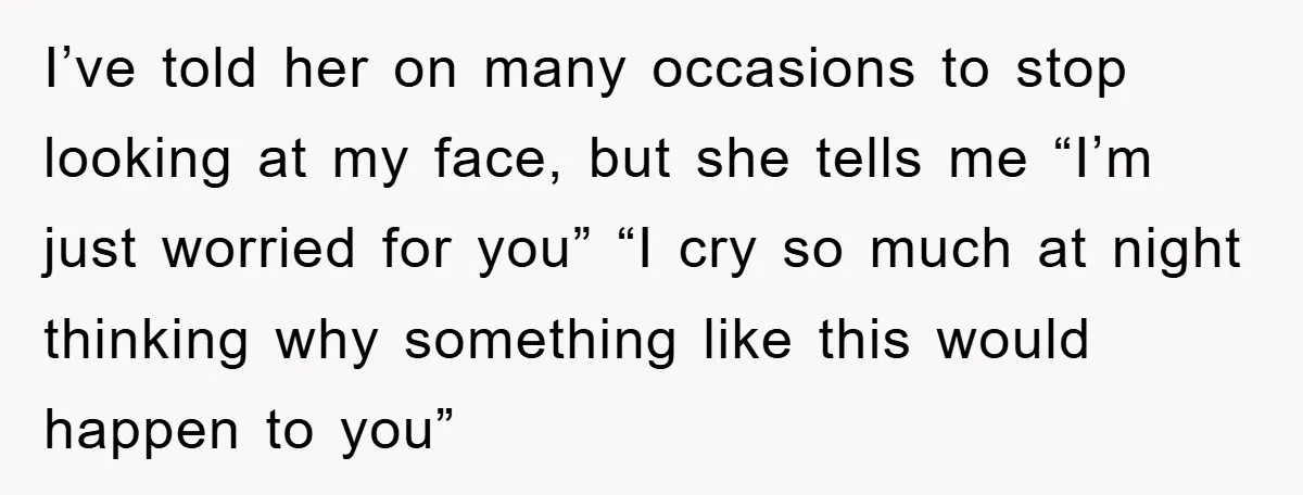 I’ve told her on many occasions to stop looking at my face, but she tells me “I’m just worried for you” “I cry so much at night thinking why something...