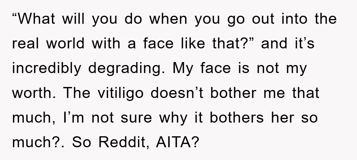 “What will you do when you go out into the real world with a face like that?” and it’s incredibly degrading. My face is not my worth. The vitiligo doesn’t...