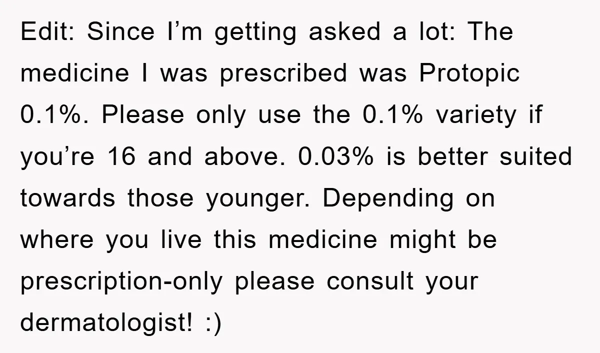 Edit: Since I’m getting asked a lot: The medicine I was prescribed was Protopic 0.1%. Please only use the 0.1% variety if you’re 16 and above. 0.03% is better suited...