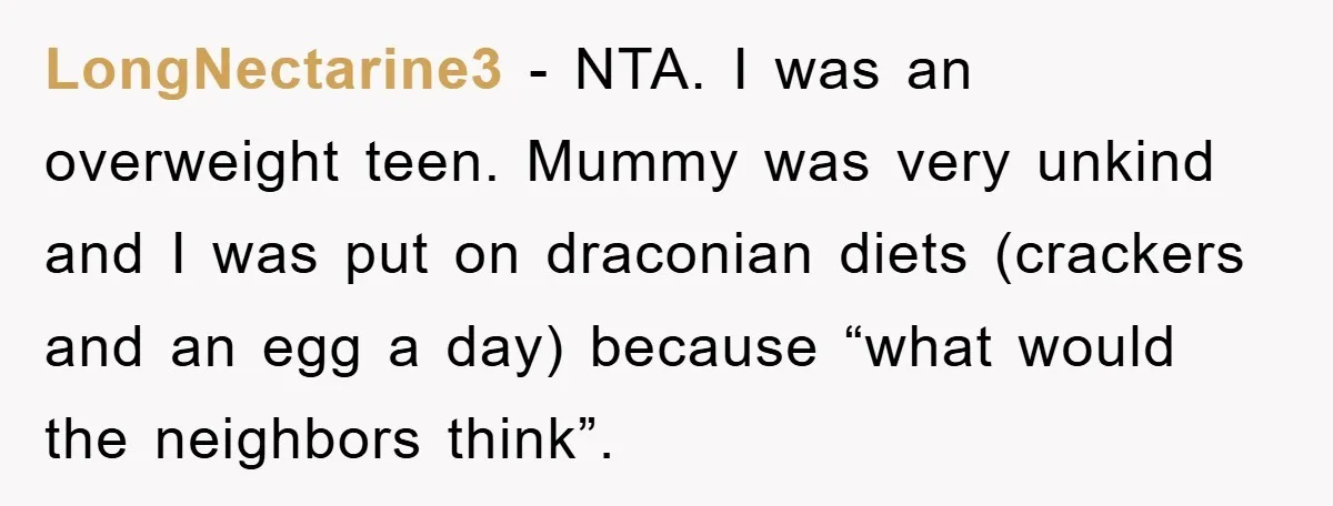 LongNectarine3 - NTA. I was an overweight teen. Mummy was very unkind and I was put on draconian diets (crackers and an egg a day) because “what would the neighbors...