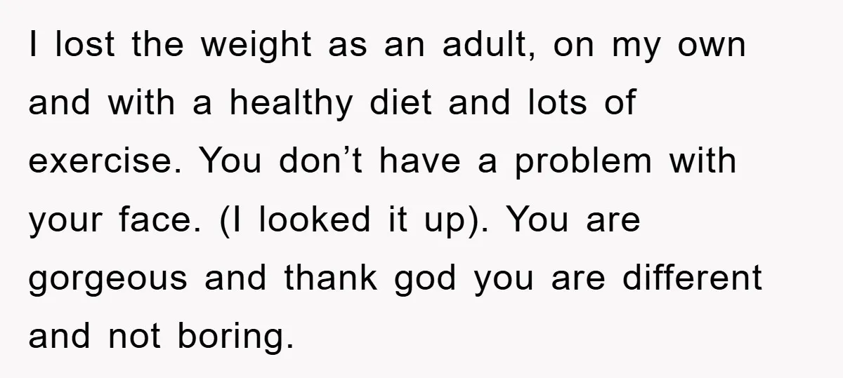 I lost the weight as an adult, on my own and with a healthy diet and lots of exercise. You don’t have a problem with your face. (I looked it...