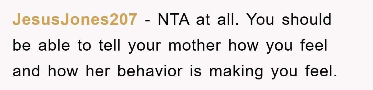 JesusJones207 - NTA at all. You should be able to tell your mother how you feel and how her behavior is making you feel.