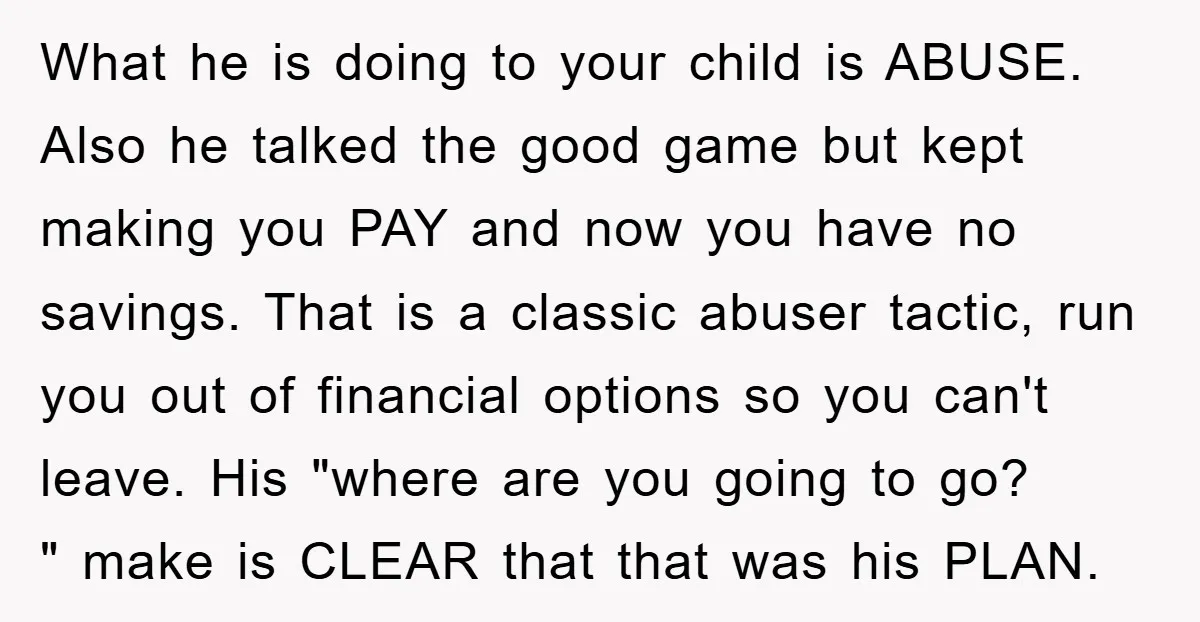 What he is doing to your child is ABUSE. Also he talked the good game but kept making you PAY and now you have no savings. That is a classic...
