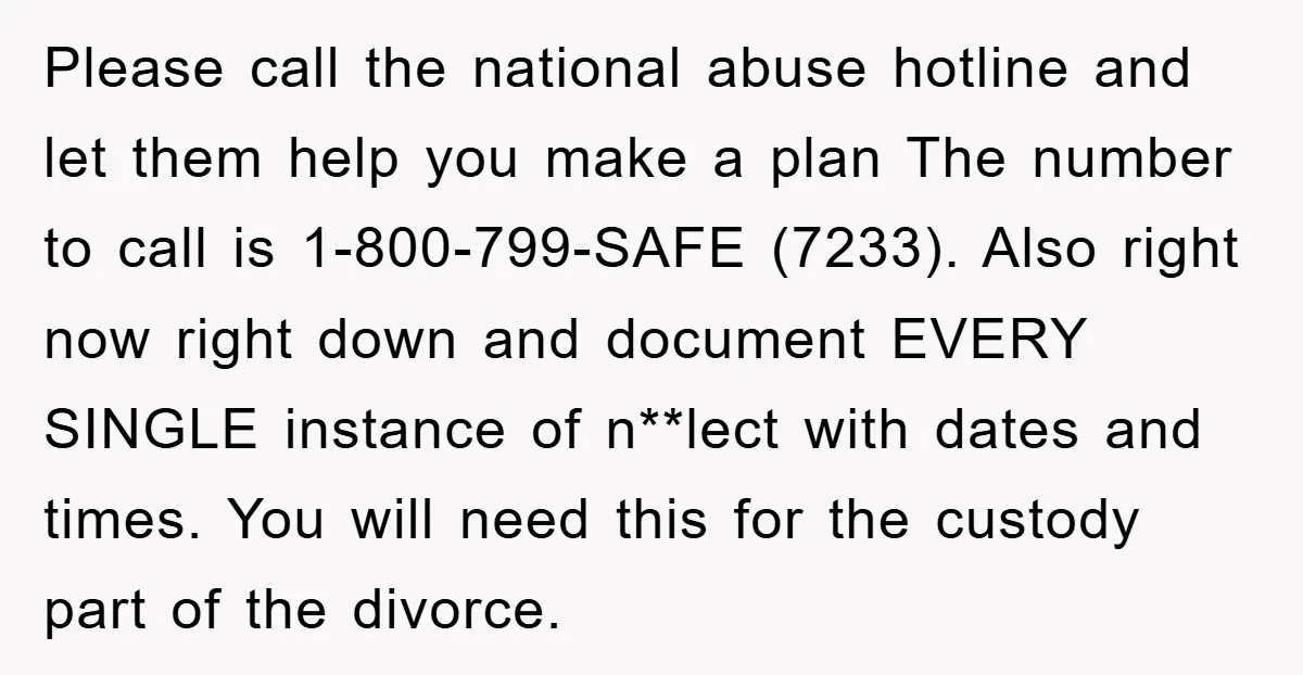 Please call the national abuse hotline and let them help you make a plan The number to call is 1-800-799-SAFE (7233). Also right now right down and document EVERY SINGLE...