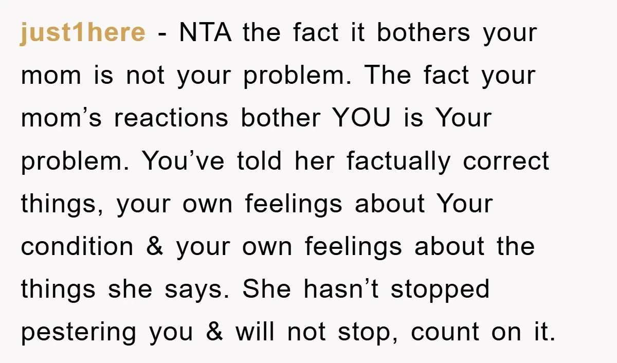 just1here - NTA the fact it bothers your mom is not your problem. The fact your mom’s reactions bother YOU is Your problem. You’ve told her factually correct things, your...