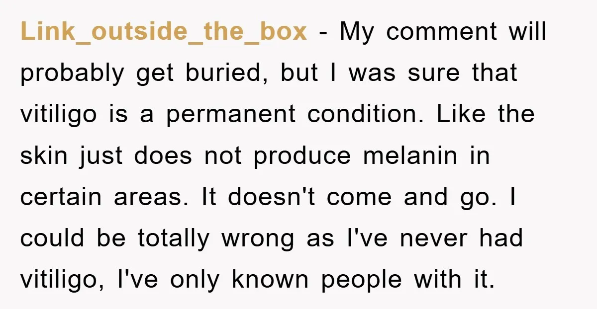 Link_outside_the_box - My comment will probably get buried, but I was sure that vitiligo is a permanent condition. Like the skin just does not produce melanin in certain areas. It...