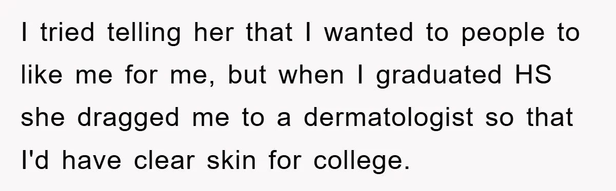 I tried telling her that I wanted to people to like me for me, but when I graduated HS she dragged me to a dermatologist so that I'd have clear...