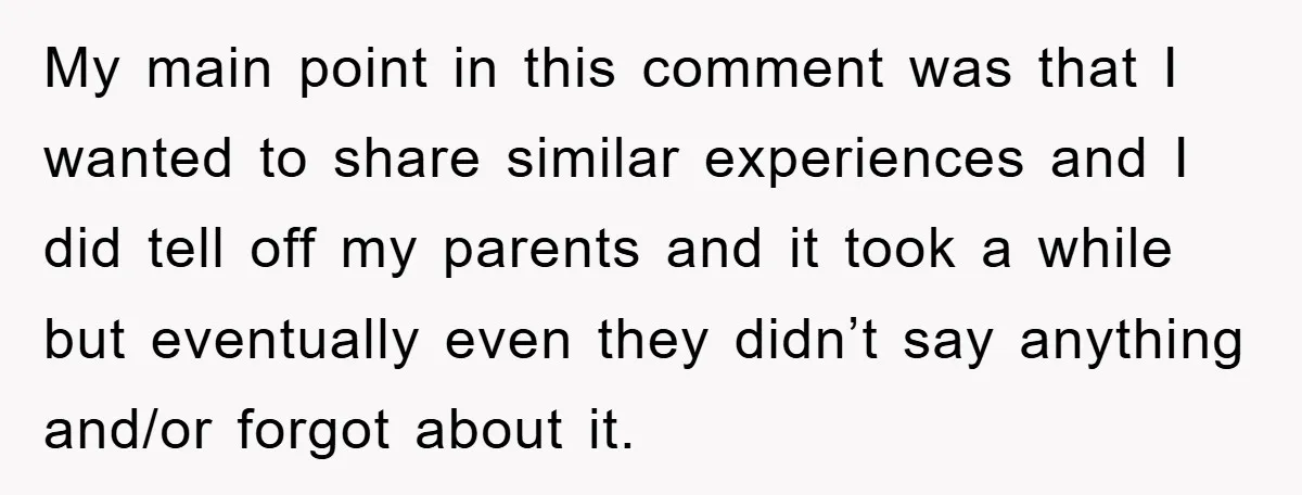 My main point in this comment was that I wanted to share similar experiences and I did tell off my parents and it took a while but eventually even they...