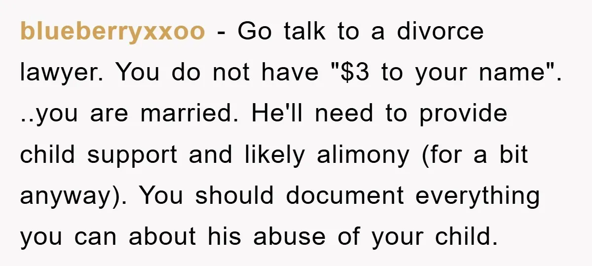 blueberryxxoo − Go talk to a divorce lawyer. You do not have "$3 to your name". ..you are married. He'll need to provide child support and likely alimony (for a...